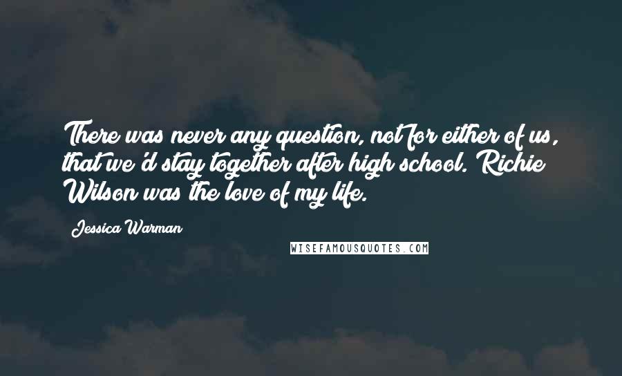 Jessica Warman Quotes: There was never any question, not for either of us, that we'd stay together after high school. Richie Wilson was the love of my life.