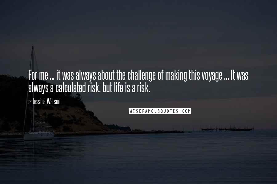 Jessica Watson Quotes: For me ... it was always about the challenge of making this voyage ... It was always a calculated risk, but life is a risk.