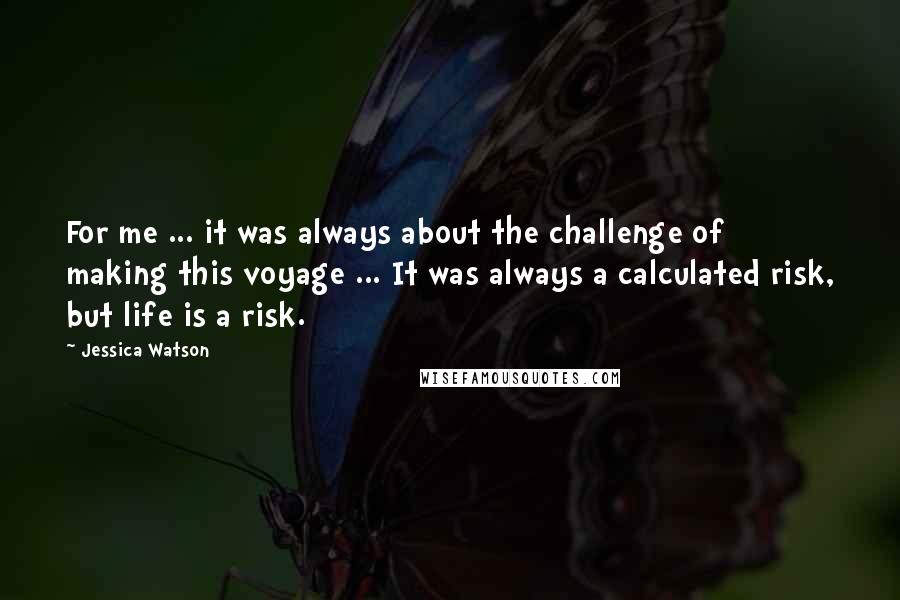 Jessica Watson Quotes: For me ... it was always about the challenge of making this voyage ... It was always a calculated risk, but life is a risk.