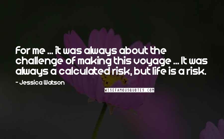 Jessica Watson Quotes: For me ... it was always about the challenge of making this voyage ... It was always a calculated risk, but life is a risk.