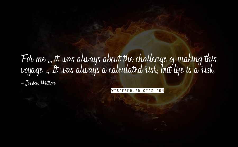 Jessica Watson Quotes: For me ... it was always about the challenge of making this voyage ... It was always a calculated risk, but life is a risk.