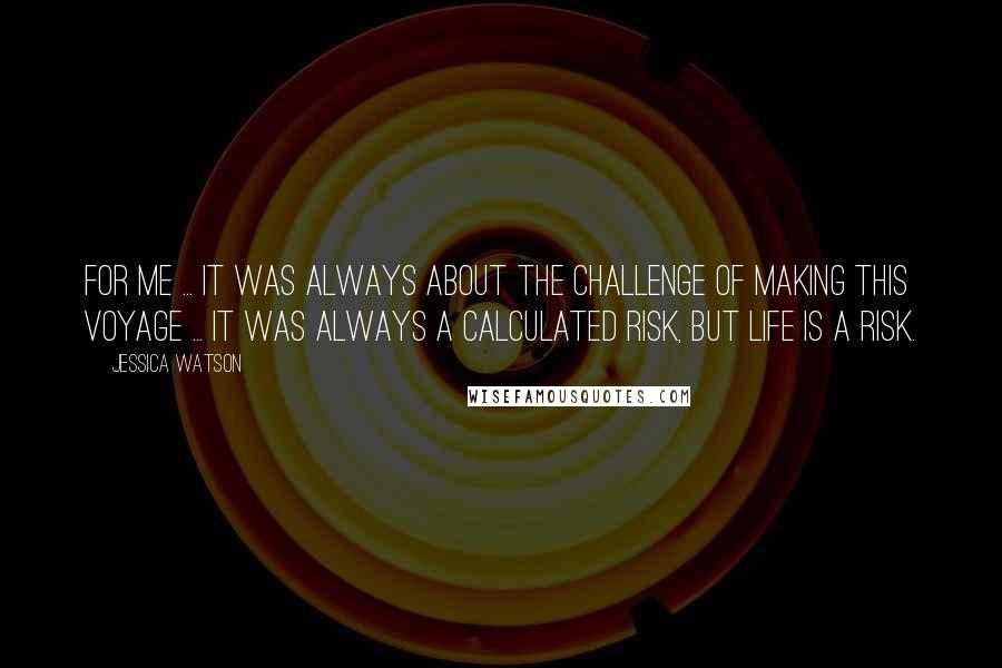 Jessica Watson Quotes: For me ... it was always about the challenge of making this voyage ... It was always a calculated risk, but life is a risk.