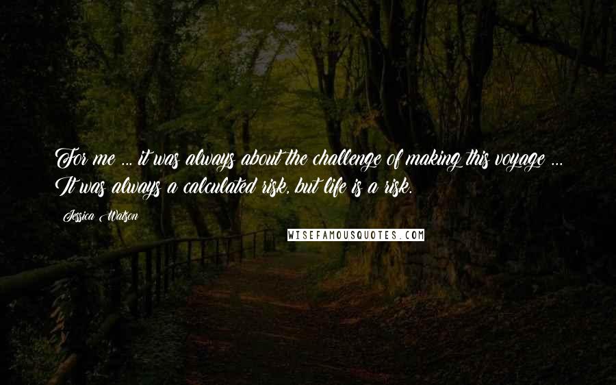 Jessica Watson Quotes: For me ... it was always about the challenge of making this voyage ... It was always a calculated risk, but life is a risk.