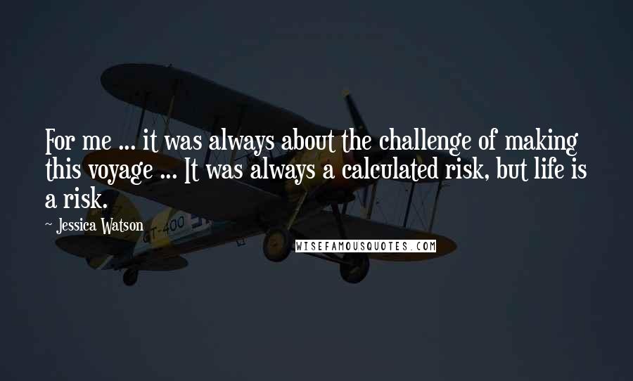 Jessica Watson Quotes: For me ... it was always about the challenge of making this voyage ... It was always a calculated risk, but life is a risk.