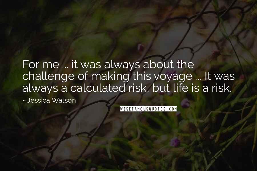 Jessica Watson Quotes: For me ... it was always about the challenge of making this voyage ... It was always a calculated risk, but life is a risk.