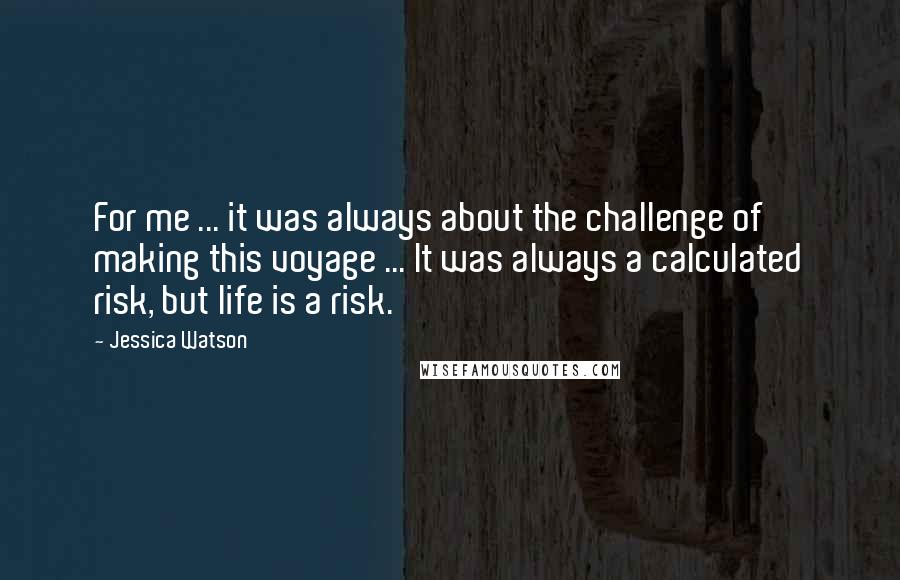 Jessica Watson Quotes: For me ... it was always about the challenge of making this voyage ... It was always a calculated risk, but life is a risk.