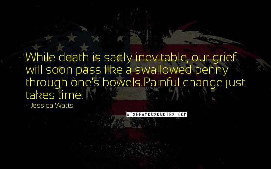 Jessica Watts Quotes: While death is sadly inevitable, our grief will soon pass like a swallowed penny through one's bowels.Painful change just takes time.