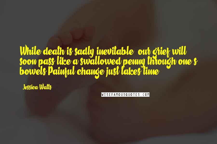 Jessica Watts Quotes: While death is sadly inevitable, our grief will soon pass like a swallowed penny through one's bowels.Painful change just takes time.