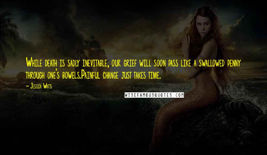 Jessica Watts Quotes: While death is sadly inevitable, our grief will soon pass like a swallowed penny through one's bowels.Painful change just takes time.