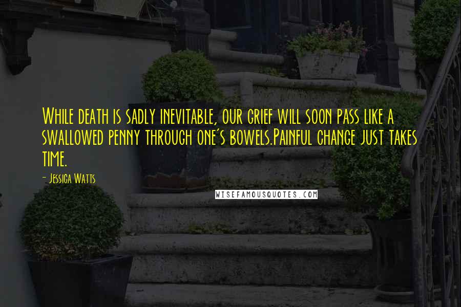 Jessica Watts Quotes: While death is sadly inevitable, our grief will soon pass like a swallowed penny through one's bowels.Painful change just takes time.