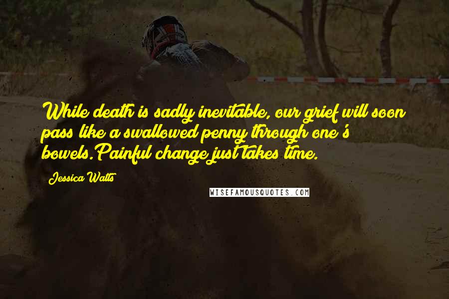 Jessica Watts Quotes: While death is sadly inevitable, our grief will soon pass like a swallowed penny through one's bowels.Painful change just takes time.