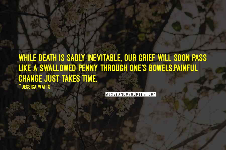 Jessica Watts Quotes: While death is sadly inevitable, our grief will soon pass like a swallowed penny through one's bowels.Painful change just takes time.