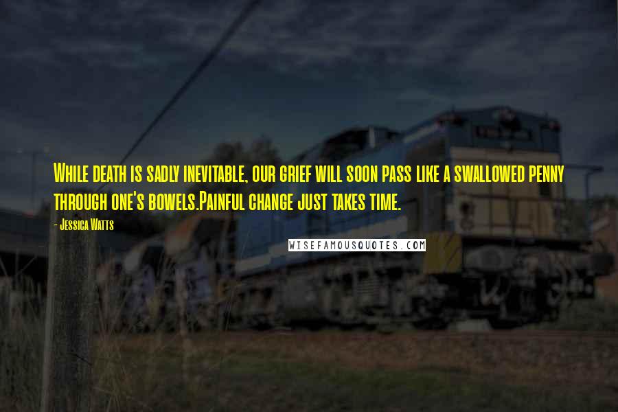 Jessica Watts Quotes: While death is sadly inevitable, our grief will soon pass like a swallowed penny through one's bowels.Painful change just takes time.