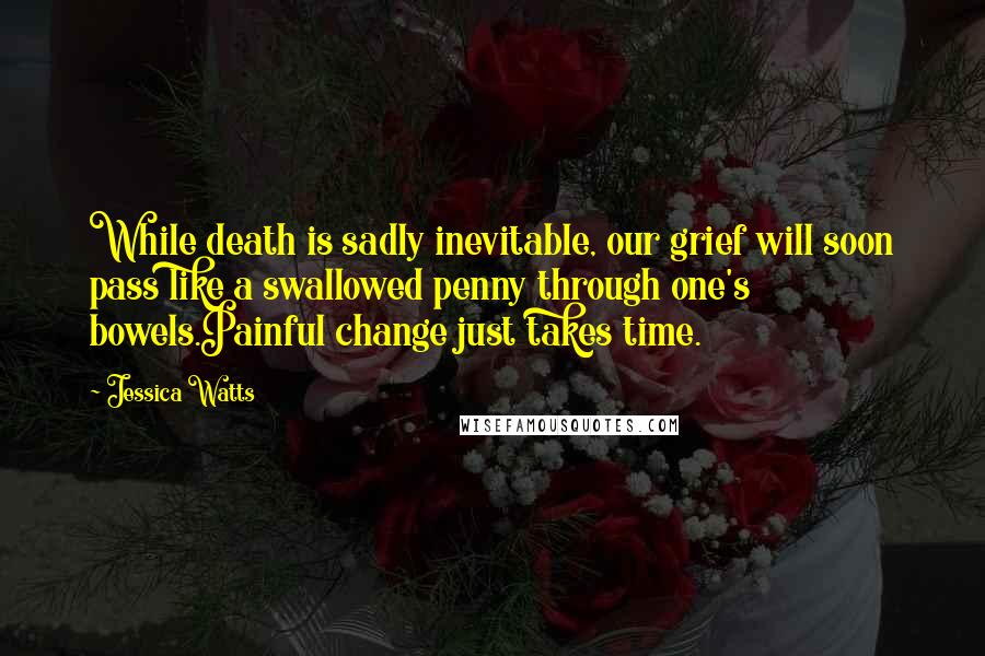 Jessica Watts Quotes: While death is sadly inevitable, our grief will soon pass like a swallowed penny through one's bowels.Painful change just takes time.