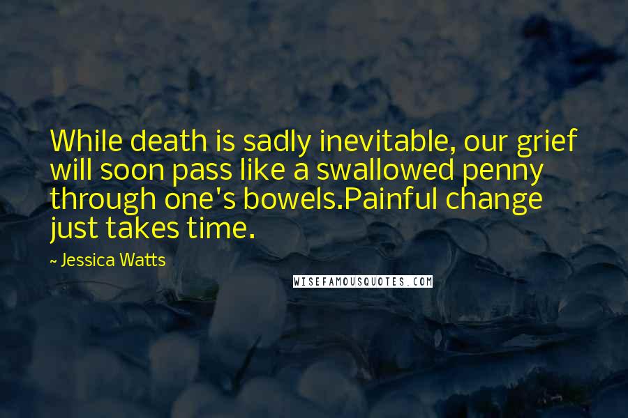 Jessica Watts Quotes: While death is sadly inevitable, our grief will soon pass like a swallowed penny through one's bowels.Painful change just takes time.