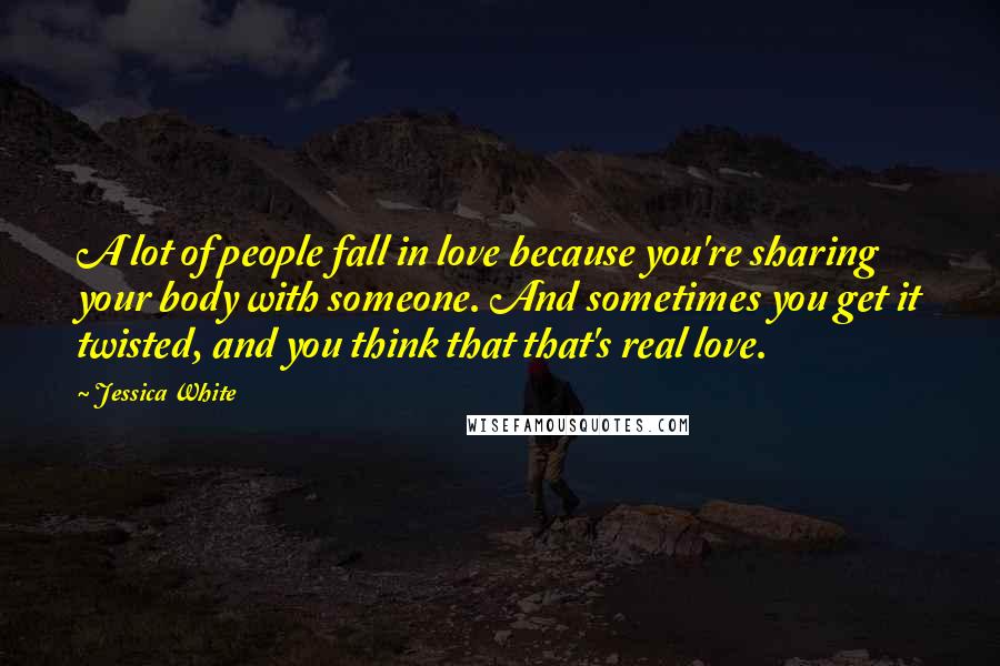 Jessica White Quotes: A lot of people fall in love because you're sharing your body with someone. And sometimes you get it twisted, and you think that that's real love.