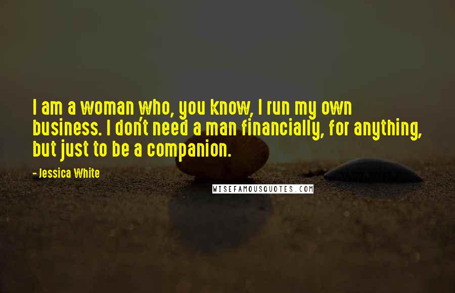 Jessica White Quotes: I am a woman who, you know, I run my own business. I don't need a man financially, for anything, but just to be a companion.