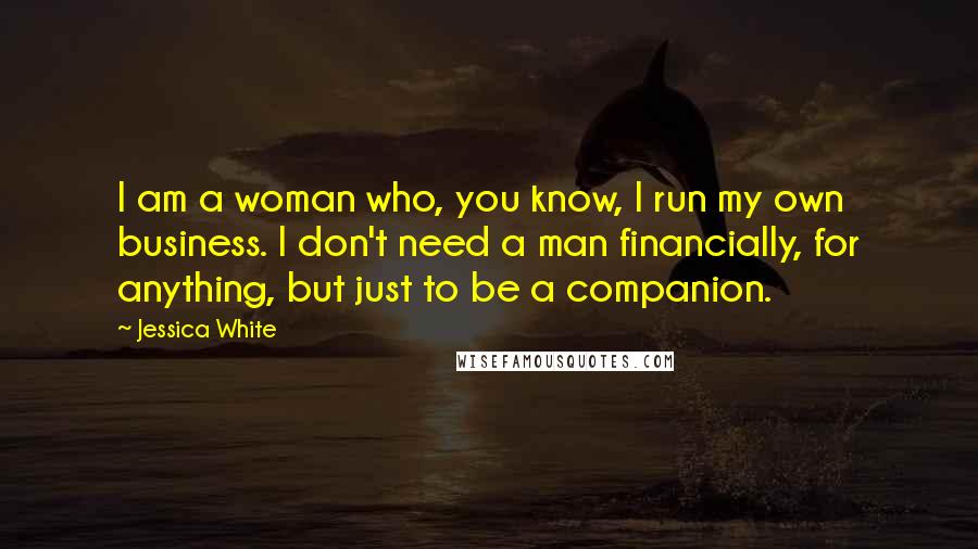 Jessica White Quotes: I am a woman who, you know, I run my own business. I don't need a man financially, for anything, but just to be a companion.