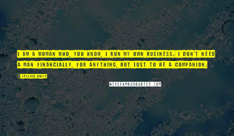 Jessica White Quotes: I am a woman who, you know, I run my own business. I don't need a man financially, for anything, but just to be a companion.