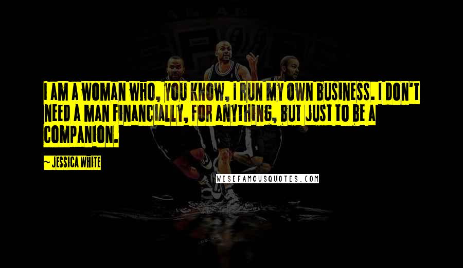 Jessica White Quotes: I am a woman who, you know, I run my own business. I don't need a man financially, for anything, but just to be a companion.