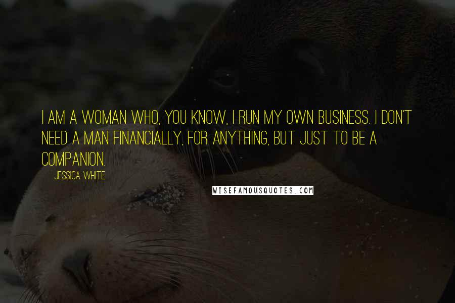 Jessica White Quotes: I am a woman who, you know, I run my own business. I don't need a man financially, for anything, but just to be a companion.