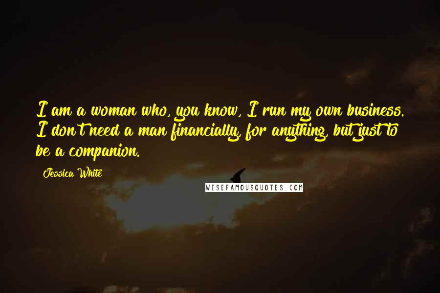 Jessica White Quotes: I am a woman who, you know, I run my own business. I don't need a man financially, for anything, but just to be a companion.