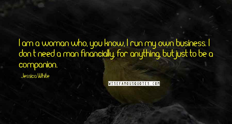 Jessica White Quotes: I am a woman who, you know, I run my own business. I don't need a man financially, for anything, but just to be a companion.