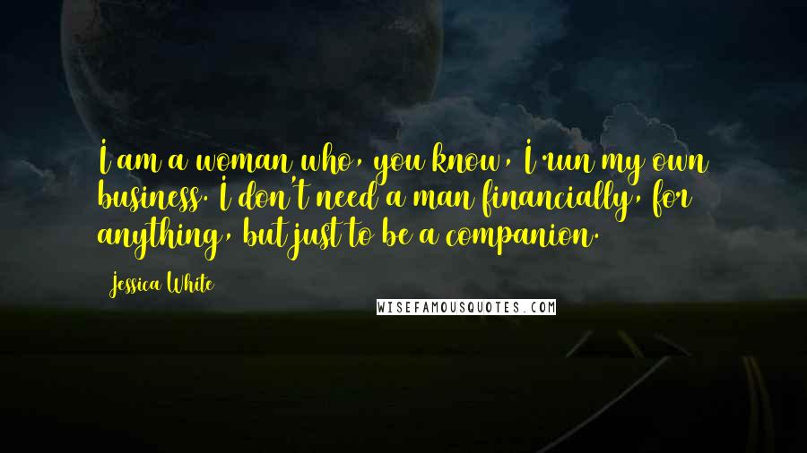 Jessica White Quotes: I am a woman who, you know, I run my own business. I don't need a man financially, for anything, but just to be a companion.