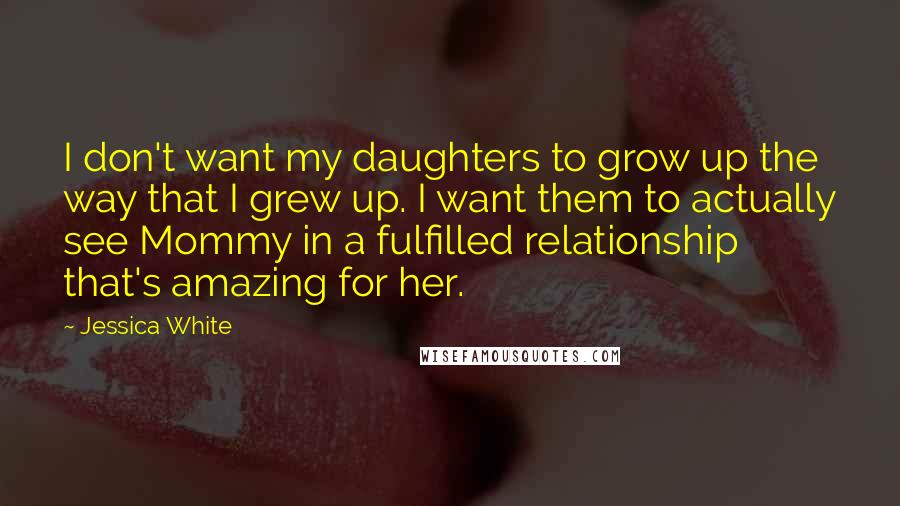 Jessica White Quotes: I don't want my daughters to grow up the way that I grew up. I want them to actually see Mommy in a fulfilled relationship that's amazing for her.