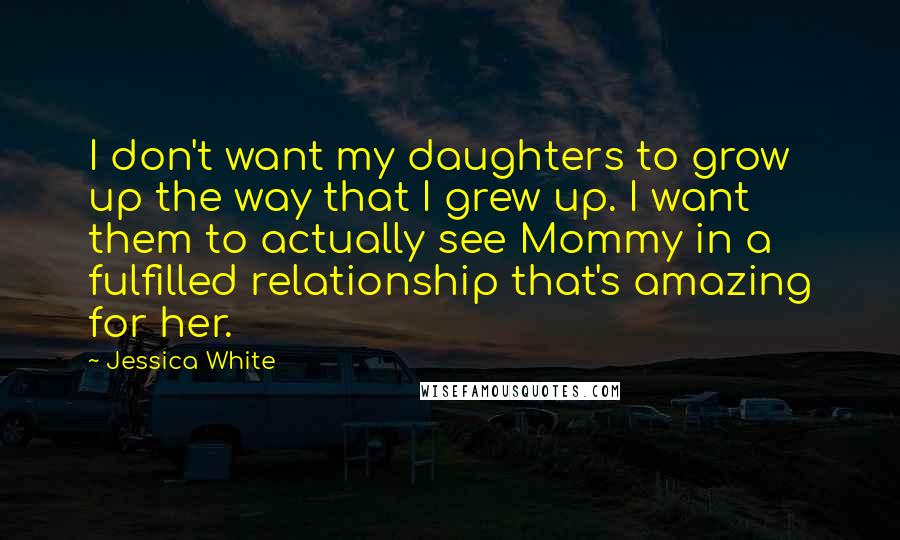 Jessica White Quotes: I don't want my daughters to grow up the way that I grew up. I want them to actually see Mommy in a fulfilled relationship that's amazing for her.