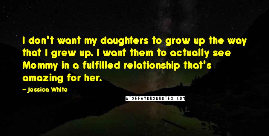 Jessica White Quotes: I don't want my daughters to grow up the way that I grew up. I want them to actually see Mommy in a fulfilled relationship that's amazing for her.