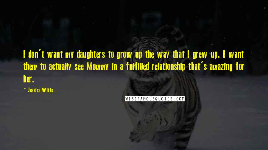 Jessica White Quotes: I don't want my daughters to grow up the way that I grew up. I want them to actually see Mommy in a fulfilled relationship that's amazing for her.