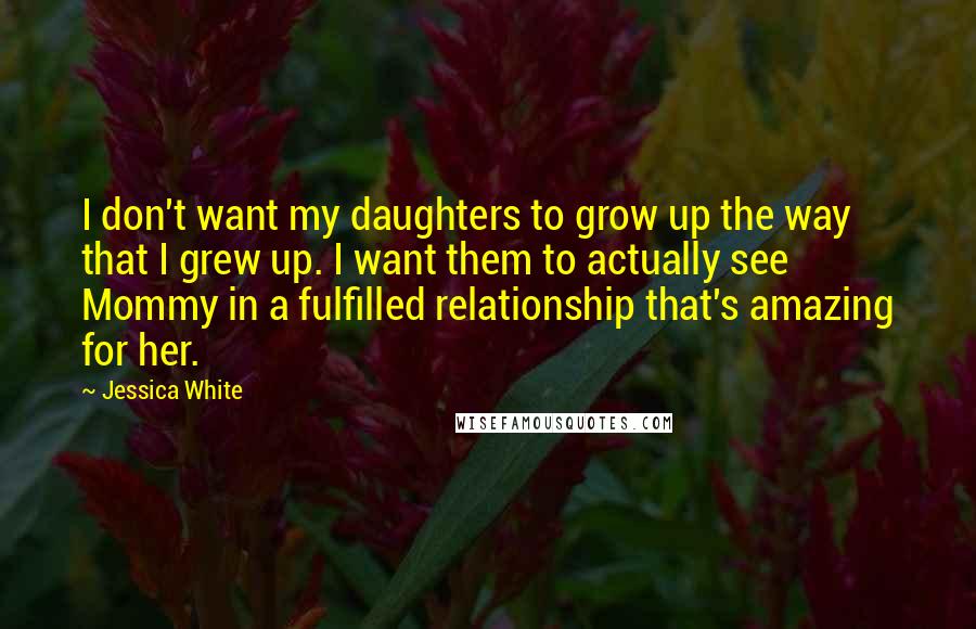 Jessica White Quotes: I don't want my daughters to grow up the way that I grew up. I want them to actually see Mommy in a fulfilled relationship that's amazing for her.