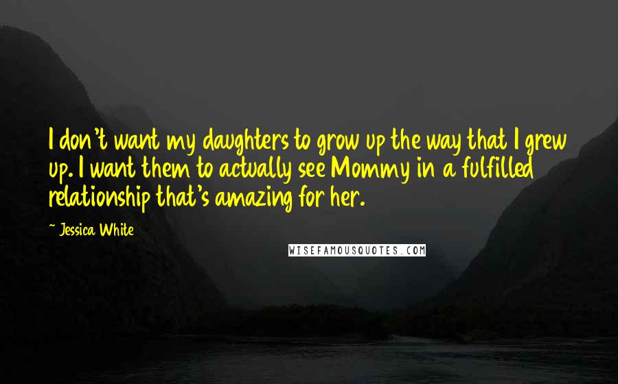 Jessica White Quotes: I don't want my daughters to grow up the way that I grew up. I want them to actually see Mommy in a fulfilled relationship that's amazing for her.