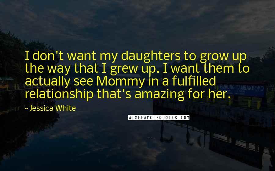 Jessica White Quotes: I don't want my daughters to grow up the way that I grew up. I want them to actually see Mommy in a fulfilled relationship that's amazing for her.