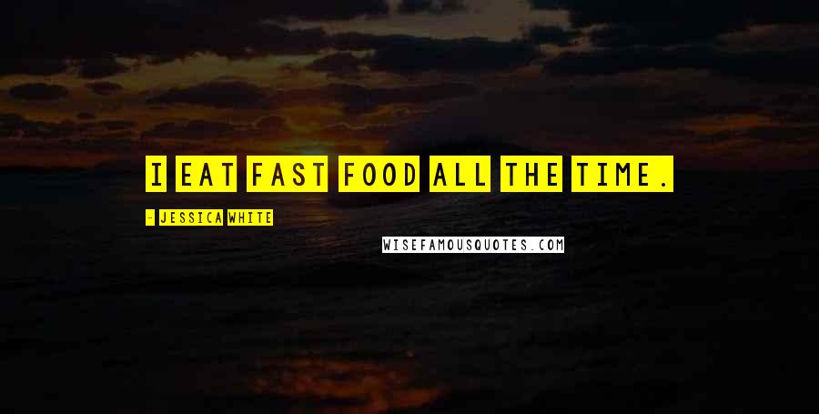 Jessica White Quotes: I eat fast food all the time.