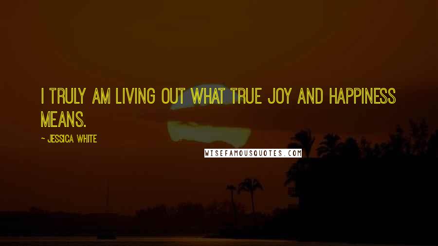 Jessica White Quotes: I truly am living out what true joy and happiness means.
