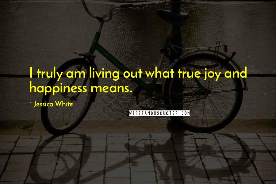 Jessica White Quotes: I truly am living out what true joy and happiness means.