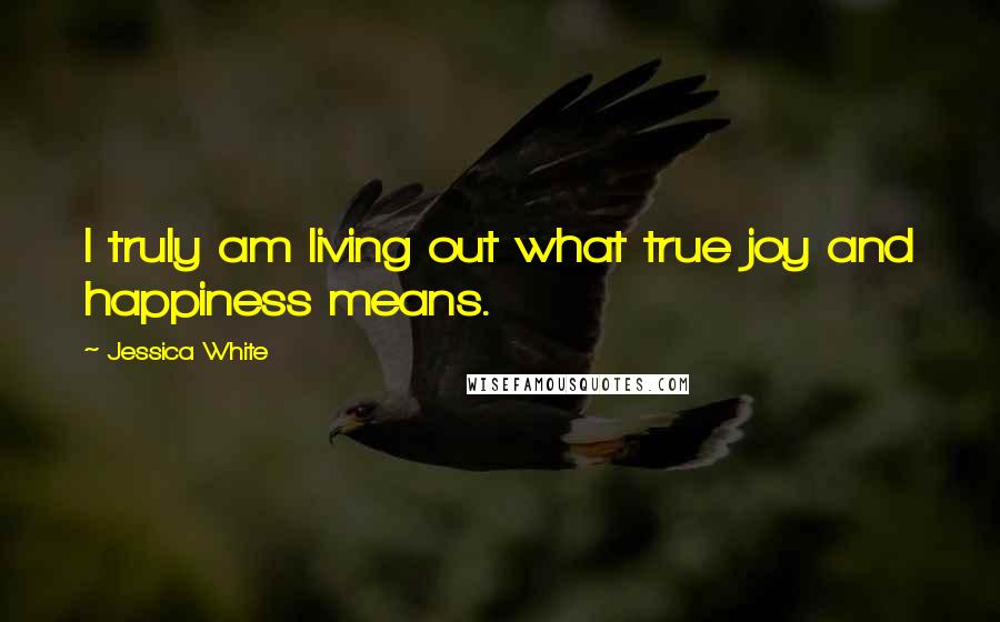 Jessica White Quotes: I truly am living out what true joy and happiness means.