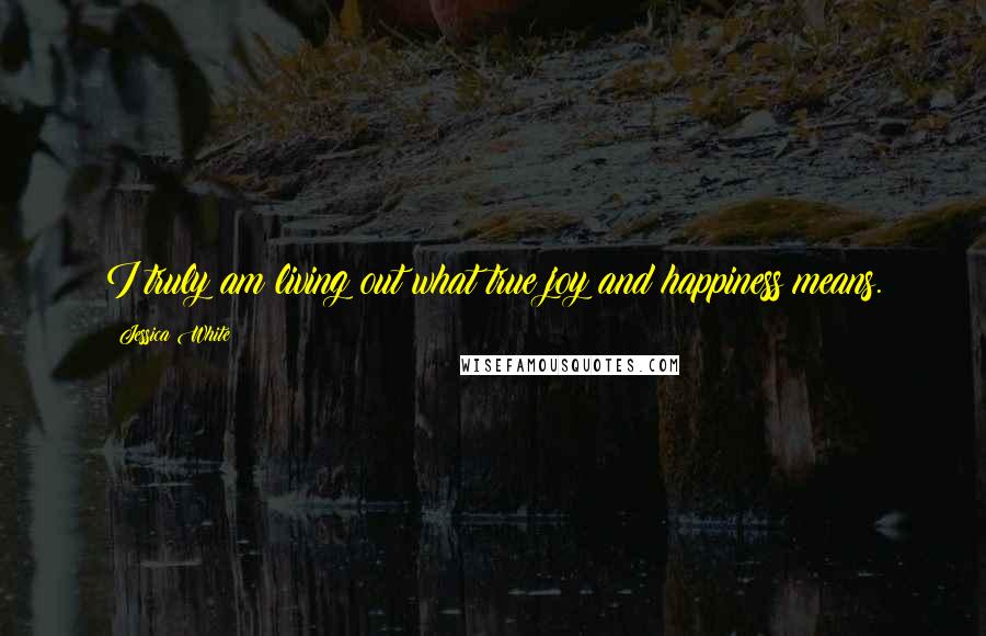 Jessica White Quotes: I truly am living out what true joy and happiness means.