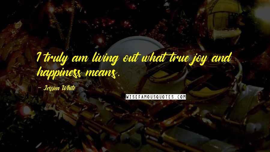 Jessica White Quotes: I truly am living out what true joy and happiness means.