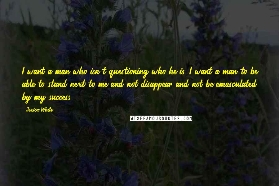 Jessica White Quotes: I want a man who isn't questioning who he is. I want a man to be able to stand next to me and not disappear and not be emasculated by my success.