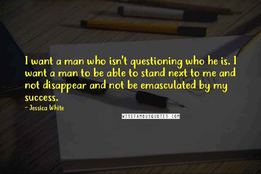 Jessica White Quotes: I want a man who isn't questioning who he is. I want a man to be able to stand next to me and not disappear and not be emasculated by my success.