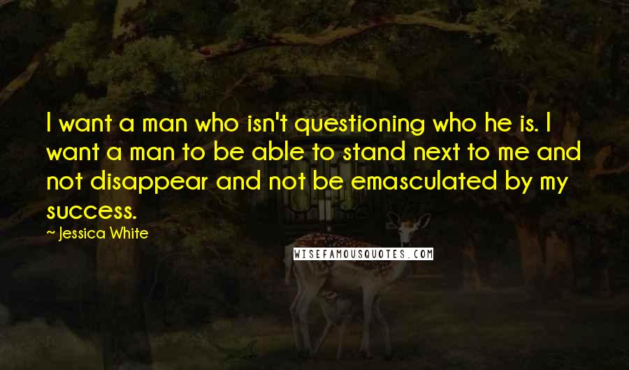 Jessica White Quotes: I want a man who isn't questioning who he is. I want a man to be able to stand next to me and not disappear and not be emasculated by my success.