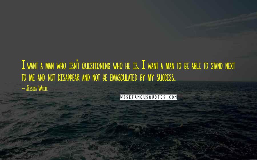 Jessica White Quotes: I want a man who isn't questioning who he is. I want a man to be able to stand next to me and not disappear and not be emasculated by my success.