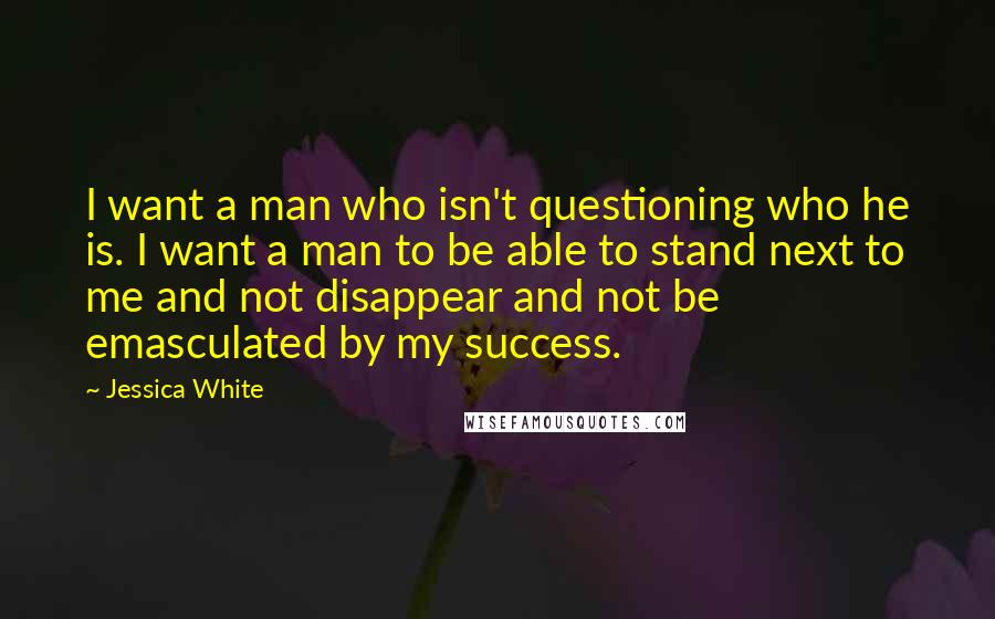 Jessica White Quotes: I want a man who isn't questioning who he is. I want a man to be able to stand next to me and not disappear and not be emasculated by my success.