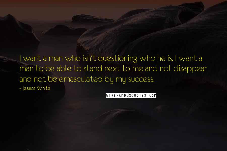 Jessica White Quotes: I want a man who isn't questioning who he is. I want a man to be able to stand next to me and not disappear and not be emasculated by my success.