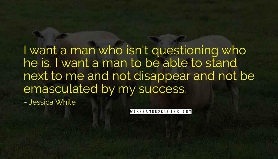 Jessica White Quotes: I want a man who isn't questioning who he is. I want a man to be able to stand next to me and not disappear and not be emasculated by my success.