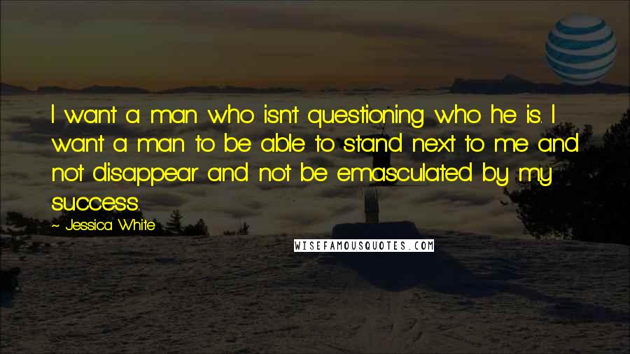 Jessica White Quotes: I want a man who isn't questioning who he is. I want a man to be able to stand next to me and not disappear and not be emasculated by my success.