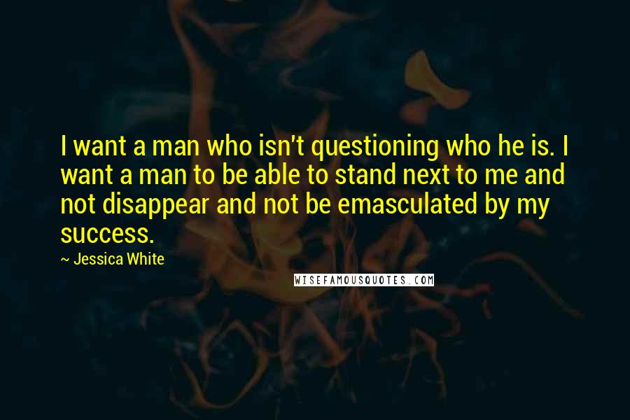 Jessica White Quotes: I want a man who isn't questioning who he is. I want a man to be able to stand next to me and not disappear and not be emasculated by my success.